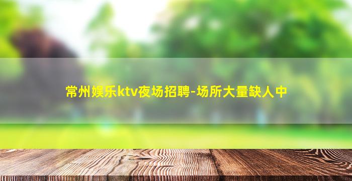 常州娱乐ktv夜场招聘-场所大量缺人中